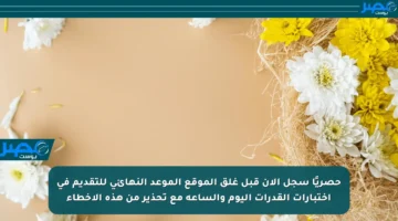 حصريًا سجل الآن قبل غلق الموقع الموعد النهائي للتقديم في اختبارات القدرات اليوم والساعة مع تحذير من هذه الأخطاء